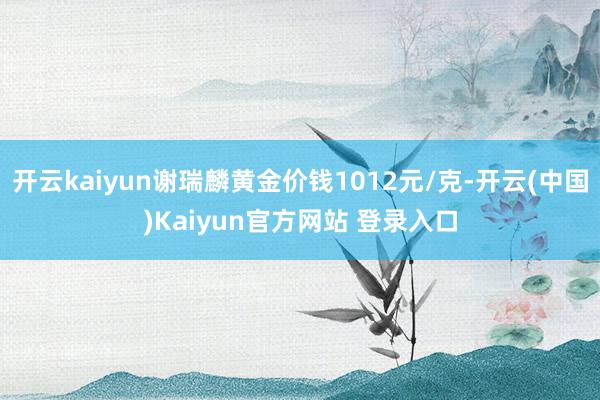 开云kaiyun谢瑞麟黄金价钱1012元/克-开云(中国)Kaiyun官方网站 登录入口