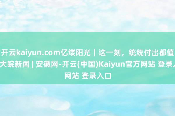 开云kaiyun.com亿缕阳光｜这一刻，统统付出都值得_大皖新闻 | 安徽网-开云(中国)Kaiyun官方网站 登录入口