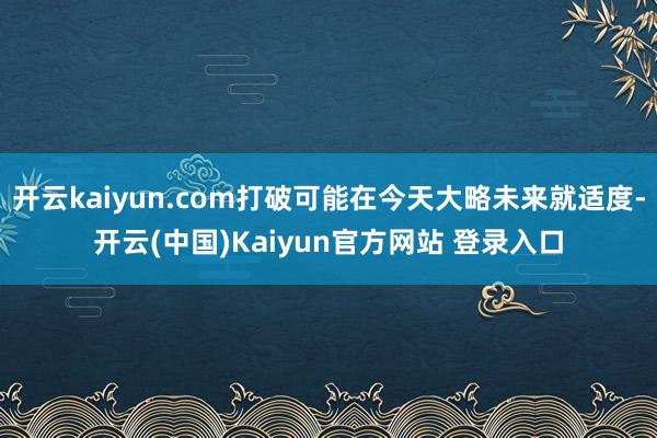 开云kaiyun.com打破可能在今天大略未来就适度-开云(中国)Kaiyun官方网站 登录入口