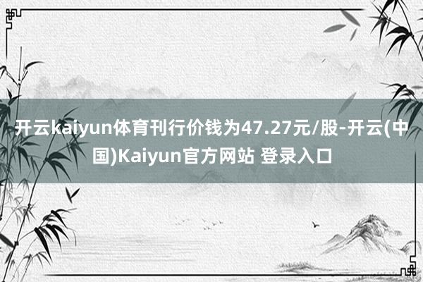 开云kaiyun体育刊行价钱为47.27元/股-开云(中国)Kaiyun官方网站 登录入口