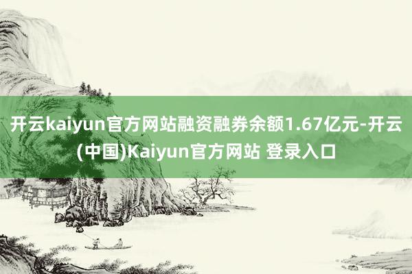 开云kaiyun官方网站融资融券余额1.67亿元-开云(中国)Kaiyun官方网站 登录入口
