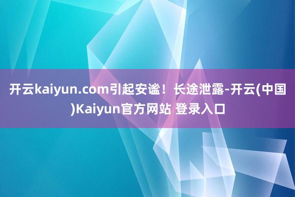 开云kaiyun.com引起安谧！　　长途泄露-开云(中国)Kaiyun官方网站 登录入口