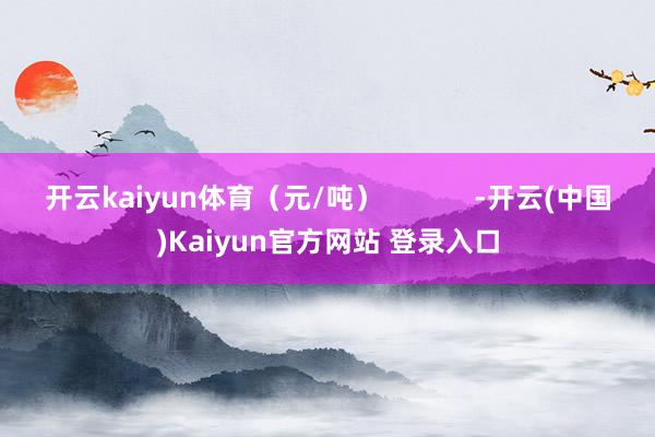 开云kaiyun体育（元/吨）            -开云(中国)Kaiyun官方网站 登录入口