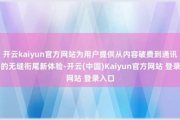 开云kaiyun官方网站为用户提供从内容破费到通讯做事的无缝衔尾新体验-开云(中国)Kaiyun官方网站 登录入口