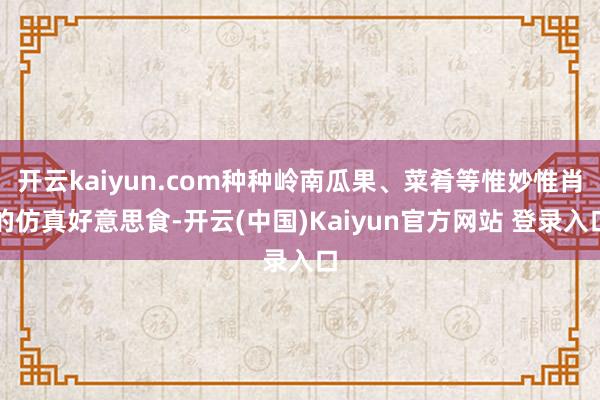 开云kaiyun.com种种岭南瓜果、菜肴等惟妙惟肖的仿真好意思食-开云(中国)Kaiyun官方网站 登录入口
