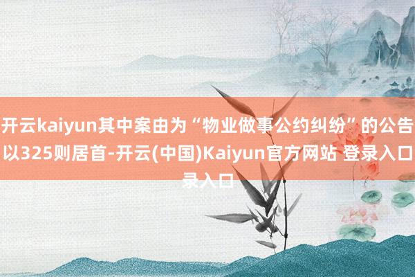 开云kaiyun其中案由为“物业做事公约纠纷”的公告以325则居首-开云(中国)Kaiyun官方网站 登录入口