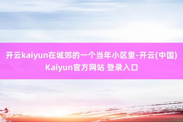 开云kaiyun在城郊的一个当年小区里-开云(中国)Kaiyun官方网站 登录入口
