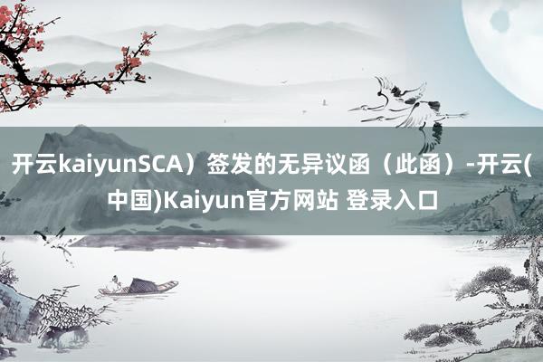 开云kaiyunSCA）签发的无异议函（此函）-开云(中国)Kaiyun官方网站 登录入口