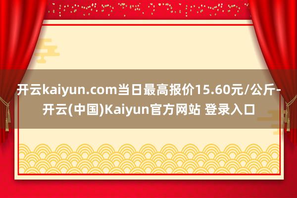 开云kaiyun.com当日最高报价15.60元/公斤-开云(中国)Kaiyun官方网站 登录入口