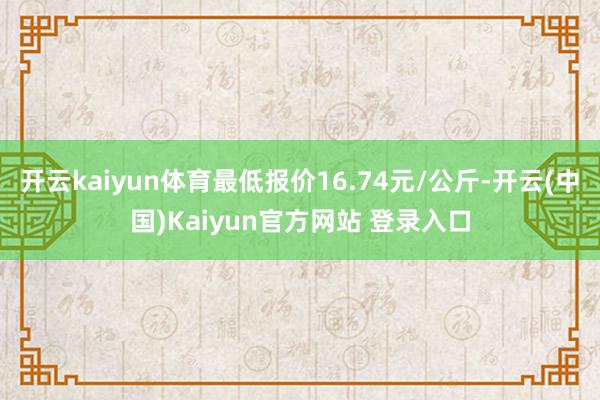 开云kaiyun体育最低报价16.74元/公斤-开云(中国)Kaiyun官方网站 登录入口