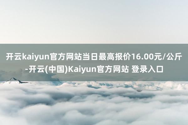 开云kaiyun官方网站当日最高报价16.00元/公斤-开云(中国)Kaiyun官方网站 登录入口