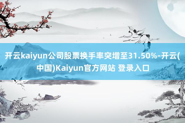 开云kaiyun公司股票换手率突增至31.50%-开云(中国)Kaiyun官方网站 登录入口
