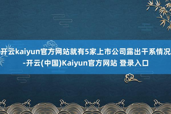开云kaiyun官方网站就有5家上市公司露出干系情况-开云(中国)Kaiyun官方网站 登录入口