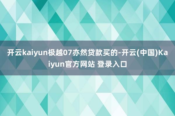 开云kaiyun极越07亦然贷款买的-开云(中国)Kaiyun官方网站 登录入口
