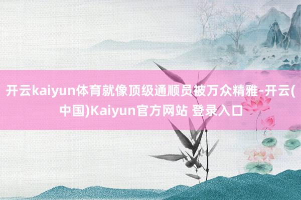 开云kaiyun体育就像顶级通顺员被万众精雅-开云(中国)Kaiyun官方网站 登录入口