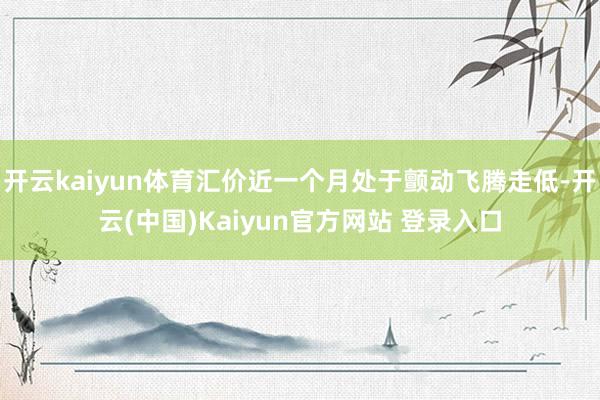 开云kaiyun体育汇价近一个月处于颤动飞腾走低-开云(中国)Kaiyun官方网站 登录入口