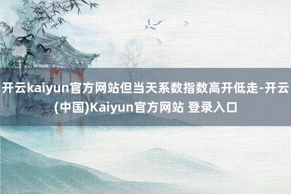 开云kaiyun官方网站但当天系数指数高开低走-开云(中国)Kaiyun官方网站 登录入口