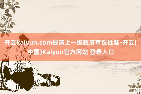 开云kaiyun.com提请上一级政府审议批准-开云(中国)Kaiyun官方网站 登录入口