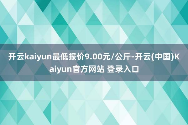 开云kaiyun最低报价9.00元/公斤-开云(中国)Kaiyun官方网站 登录入口