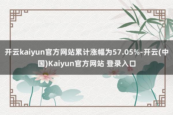 开云kaiyun官方网站累计涨幅为57.05%-开云(中国)Kaiyun官方网站 登录入口