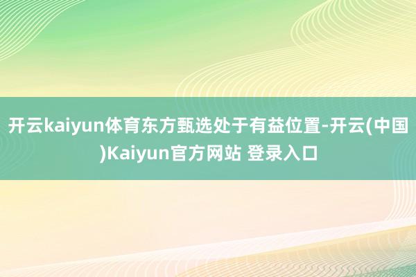 开云kaiyun体育东方甄选处于有益位置-开云(中国)Kaiyun官方网站 登录入口