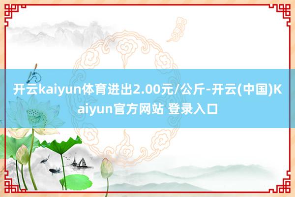 开云kaiyun体育进出2.00元/公斤-开云(中国)Kaiyun官方网站 登录入口