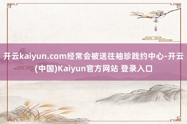 开云kaiyun.com经常会被送往袖珍践约中心-开云(中国)Kaiyun官方网站 登录入口