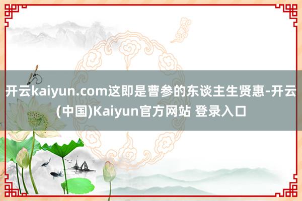 开云kaiyun.com这即是曹参的东谈主生贤惠-开云(中国)Kaiyun官方网站 登录入口