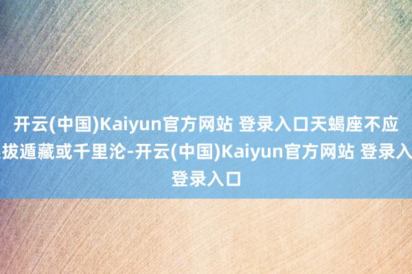 开云(中国)Kaiyun官方网站 登录入口天蝎座不应选拔遁藏或千里沦-开云(中国)Kaiyun官方网站 登录入口