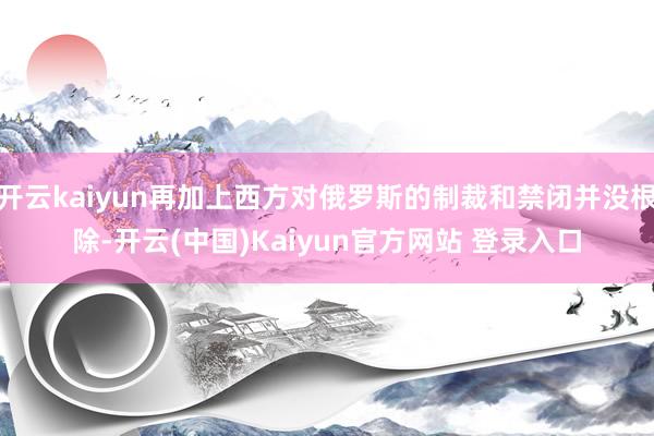 开云kaiyun再加上西方对俄罗斯的制裁和禁闭并没根除-开云(中国)Kaiyun官方网站 登录入口