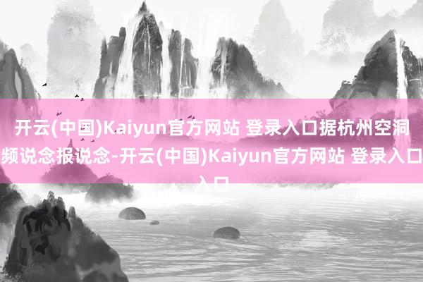 开云(中国)Kaiyun官方网站 登录入口据杭州空洞频说念报说念-开云(中国)Kaiyun官方网站 登录入口