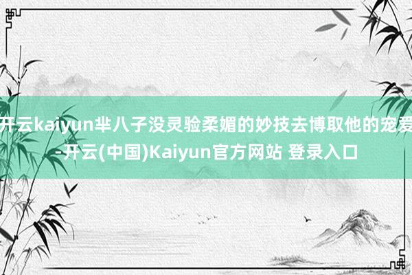 开云kaiyun芈八子没灵验柔媚的妙技去博取他的宠爱-开云(中国)Kaiyun官方网站 登录入口