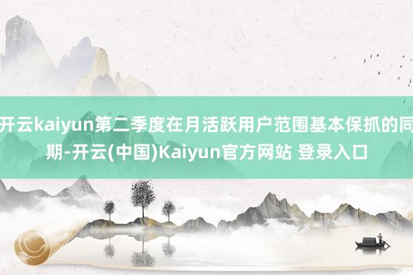开云kaiyun第二季度在月活跃用户范围基本保抓的同期-开云(中国)Kaiyun官方网站 登录入口