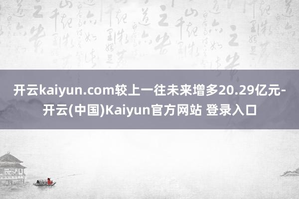 开云kaiyun.com较上一往未来增多20.29亿元-开云(中国)Kaiyun官方网站 登录入口