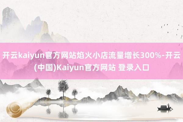 开云kaiyun官方网站焰火小店流量增长300%-开云(中国)Kaiyun官方网站 登录入口