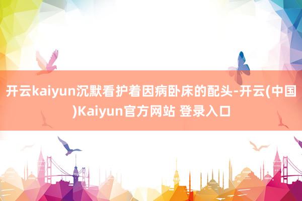 开云kaiyun沉默看护着因病卧床的配头-开云(中国)Kaiyun官方网站 登录入口