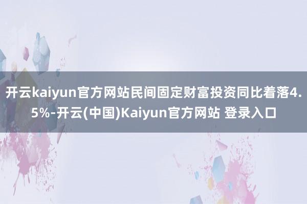 开云kaiyun官方网站民间固定财富投资同比着落4.5%-开云(中国)Kaiyun官方网站 登录入口