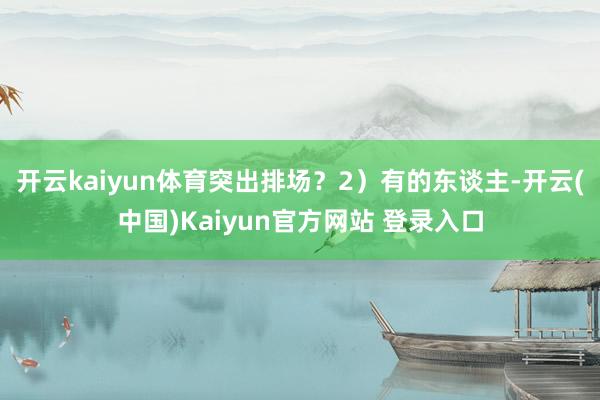 开云kaiyun体育突出排场？2）有的东谈主-开云(中国)Kaiyun官方网站 登录入口