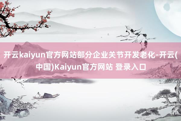 开云kaiyun官方网站部分企业关节开发老化-开云(中国)Kaiyun官方网站 登录入口